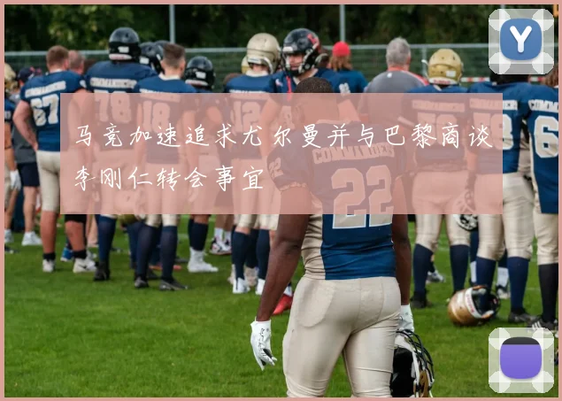 马竞加速追求尤尔曼并与巴黎商谈李刚仁转会事宜