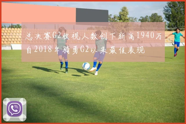 总决赛G2收视人数创下新高1940万自2018年骑勇G2以来最佳表现