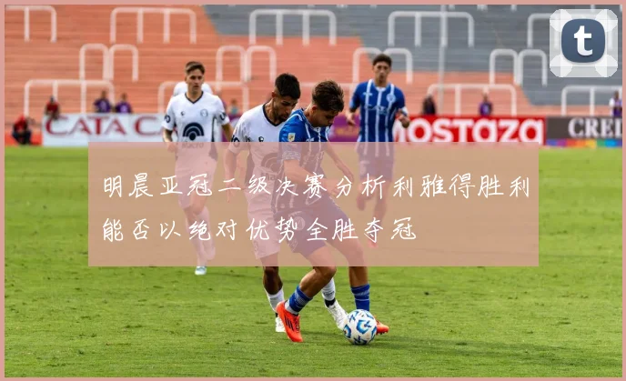 明晨亚冠二级决赛分析利雅得胜利能否以绝对优势全胜夺冠