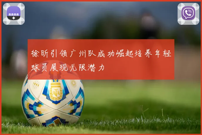 徐昕引领广州队成功崛起培养年轻球员展现无限潜力
