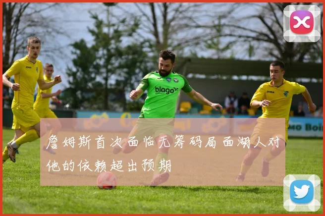 詹姆斯首次面临无筹码局面湖人对他的依赖超出预期