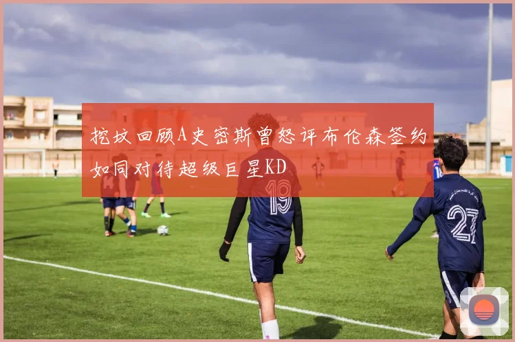 挖坟回顾A史密斯曾怒评布伦森签约如同对待超级巨星KD