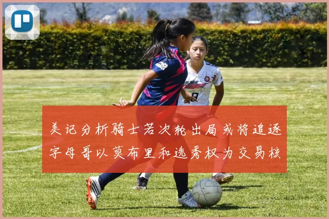 美记分析骑士若次轮出局或将追逐字母哥以莫布里和选秀权为交易核心