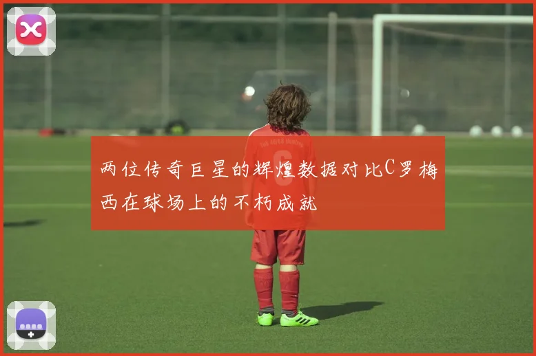 两位传奇巨星的辉煌数据对比C罗梅西在球场上的不朽成就