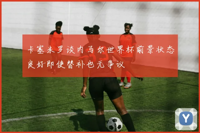 卡塞米罗谈内马尔世界杯前景状态良好即使替补也无争议