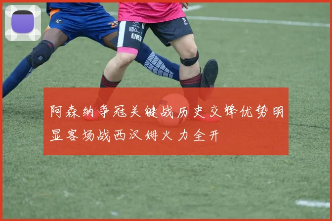 阿森纳争冠关键战历史交锋优势明显客场战西汉姆火力全开