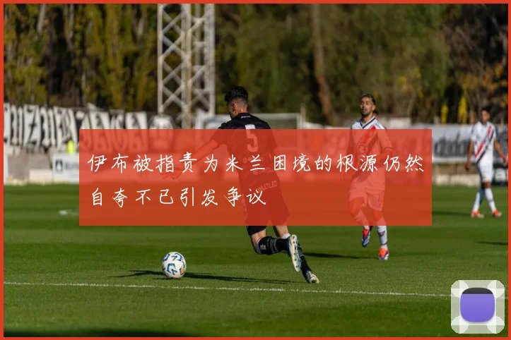 伊布被指责为米兰困境的根源仍然自夸不已引发争议