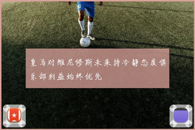 皇马对维尼修斯未来持冷静态度俱乐部利益始终优先