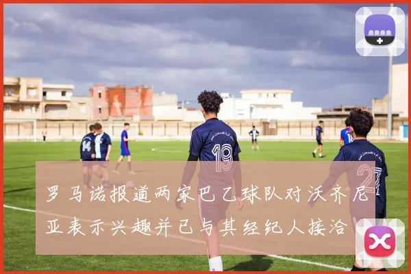 罗马诺报道两家巴乙球队对沃齐尼亚表示兴趣并已与其经纪人接洽
