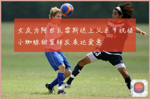 女友为阿尔瓦雷斯送上父亲节祝福小蜘蛛甜蜜转发表达爱意